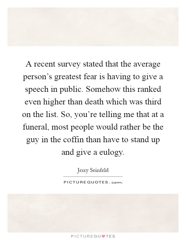 A recent survey stated that the average person's greatest fear is having to give a speech in public. Somehow this ranked even higher than death which was third on the list. So, you're telling me that at a funeral, most people would rather be the guy in the coffin than have to stand up and give a eulogy Picture Quote #1