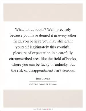 What about books? Well, precisely because you have denied it in every other field, you believe you may still grant yourself legitimately this youthful pleasure of expectation in a carefully circumscribed area like the field of books, where you can be lucky or unlucky, but the risk of disappointment isn’t serious Picture Quote #1