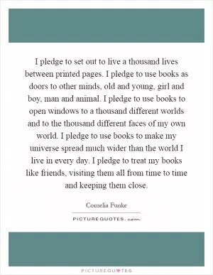I pledge to set out to live a thousand lives between printed pages. I pledge to use books as doors to other minds, old and young, girl and boy, man and animal. I pledge to use books to open windows to a thousand different worlds and to the thousand different faces of my own world. I pledge to use books to make my universe spread much wider than the world I live in every day. I pledge to treat my books like friends, visiting them all from time to time and keeping them close Picture Quote #1