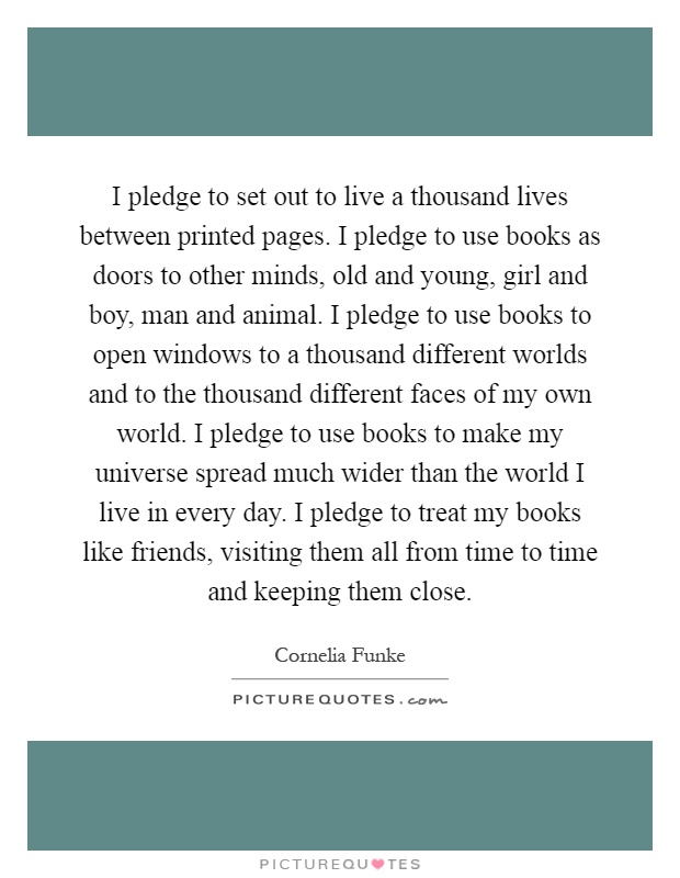 I pledge to set out to live a thousand lives between printed pages. I pledge to use books as doors to other minds, old and young, girl and boy, man and animal. I pledge to use books to open windows to a thousand different worlds and to the thousand different faces of my own world. I pledge to use books to make my universe spread much wider than the world I live in every day. I pledge to treat my books like friends, visiting them all from time to time and keeping them close Picture Quote #1