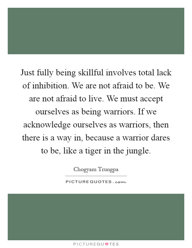 Just fully being skillful involves total lack of inhibition. We are not afraid to be. We are not afraid to live. We must accept ourselves as being warriors. If we acknowledge ourselves as warriors, then there is a way in, because a warrior dares to be, like a tiger in the jungle Picture Quote #1