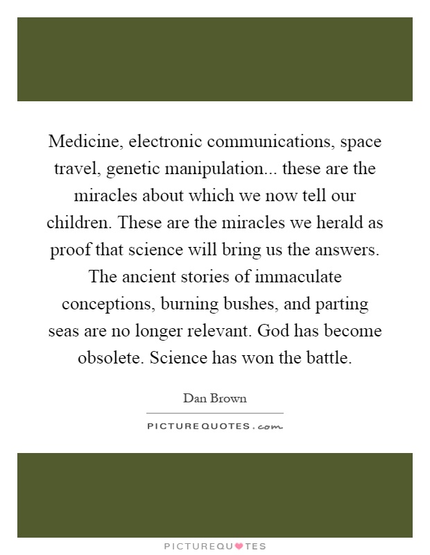 Medicine, electronic communications, space travel, genetic manipulation... these are the miracles about which we now tell our children. These are the miracles we herald as proof that science will bring us the answers. The ancient stories of immaculate conceptions, burning bushes, and parting seas are no longer relevant. God has become obsolete. Science has won the battle Picture Quote #1