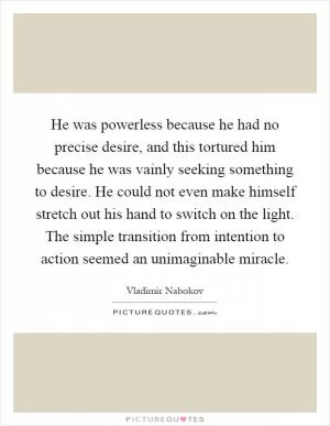 He was powerless because he had no precise desire, and this tortured him because he was vainly seeking something to desire. He could not even make himself stretch out his hand to switch on the light. The simple transition from intention to action seemed an unimaginable miracle Picture Quote #1