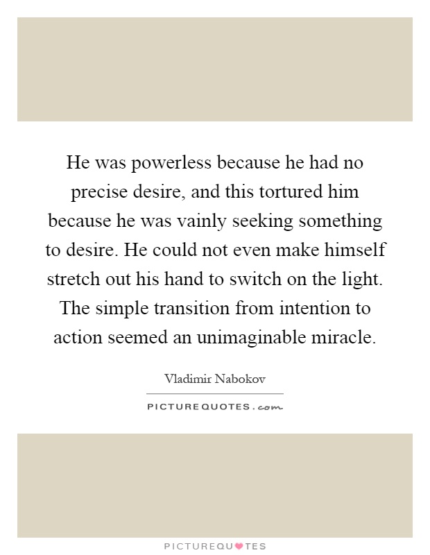 He was powerless because he had no precise desire, and this tortured him because he was vainly seeking something to desire. He could not even make himself stretch out his hand to switch on the light. The simple transition from intention to action seemed an unimaginable miracle Picture Quote #1
