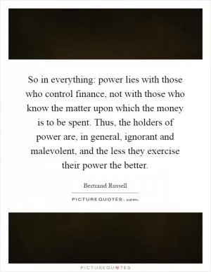 So in everything: power lies with those who control finance, not with those who know the matter upon which the money is to be spent. Thus, the holders of power are, in general, ignorant and malevolent, and the less they exercise their power the better Picture Quote #1