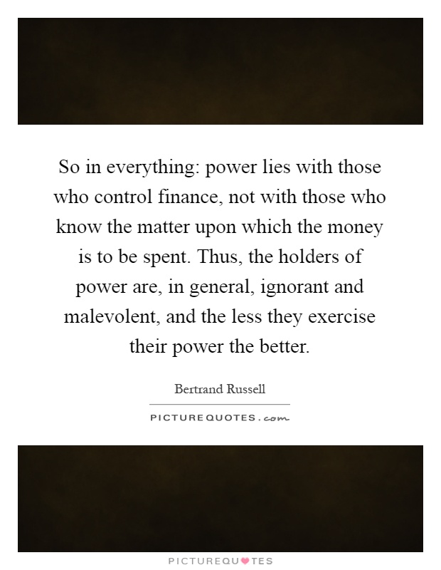 So in everything: power lies with those who control finance, not with those who know the matter upon which the money is to be spent. Thus, the holders of power are, in general, ignorant and malevolent, and the less they exercise their power the better Picture Quote #1