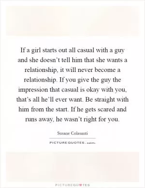 If a girl starts out all casual with a guy and she doesn’t tell him that she wants a relationship, it will never become a relationship. If you give the guy the impression that casual is okay with you, that’s all he’ll ever want. Be straight with him from the start. If he gets scared and runs away, he wasn’t right for you Picture Quote #1