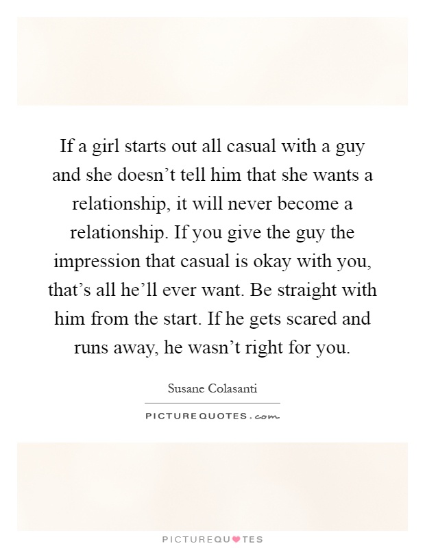 If a girl starts out all casual with a guy and she doesn't tell him that she wants a relationship, it will never become a relationship. If you give the guy the impression that casual is okay with you, that's all he'll ever want. Be straight with him from the start. If he gets scared and runs away, he wasn't right for you Picture Quote #1