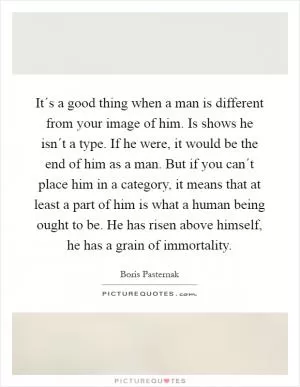 It´s a good thing when a man is different from your image of him. Is shows he isn´t a type. If he were, it would be the end of him as a man. But if you can´t place him in a category, it means that at least a part of him is what a human being ought to be. He has risen above himself, he has a grain of immortality Picture Quote #1