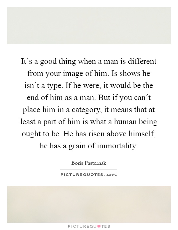 It´s a good thing when a man is different from your image of him. Is shows he isn´t a type. If he were, it would be the end of him as a man. But if you can´t place him in a category, it means that at least a part of him is what a human being ought to be. He has risen above himself, he has a grain of immortality Picture Quote #1