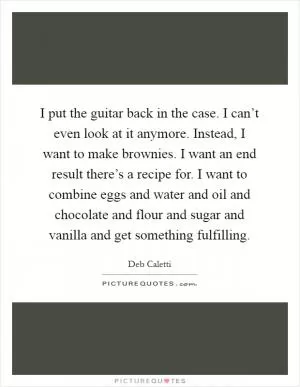 I put the guitar back in the case. I can’t even look at it anymore. Instead, I want to make brownies. I want an end result there’s a recipe for. I want to combine eggs and water and oil and chocolate and flour and sugar and vanilla and get something fulfilling Picture Quote #1