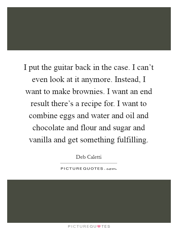 I put the guitar back in the case. I can't even look at it anymore. Instead, I want to make brownies. I want an end result there's a recipe for. I want to combine eggs and water and oil and chocolate and flour and sugar and vanilla and get something fulfilling Picture Quote #1