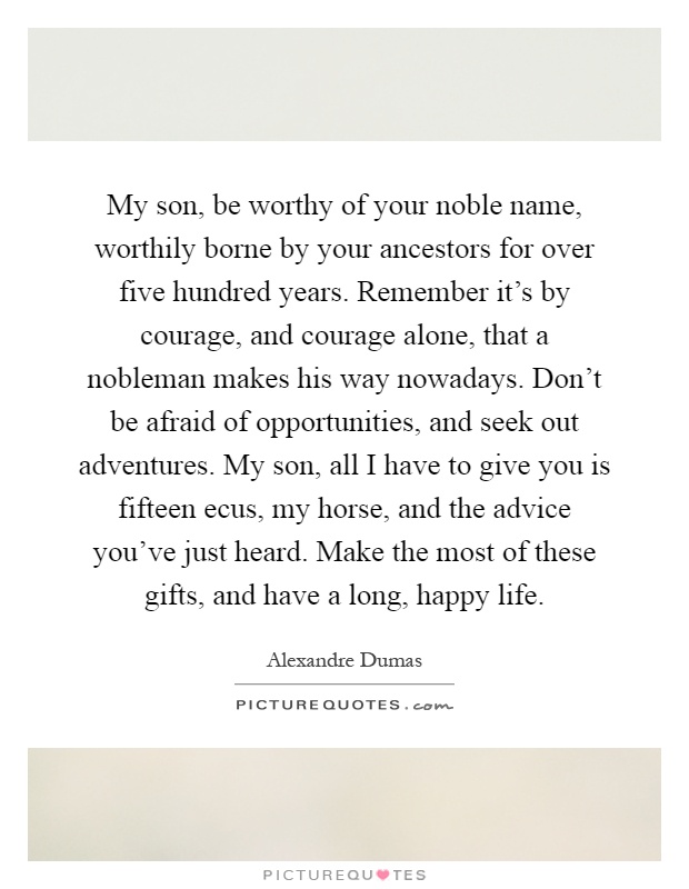 My son, be worthy of your noble name, worthily borne by your ancestors for over five hundred years. Remember it's by courage, and courage alone, that a nobleman makes his way nowadays. Don't be afraid of opportunities, and seek out adventures. My son, all I have to give you is fifteen ecus, my horse, and the advice you've just heard. Make the most of these gifts, and have a long, happy life Picture Quote #1