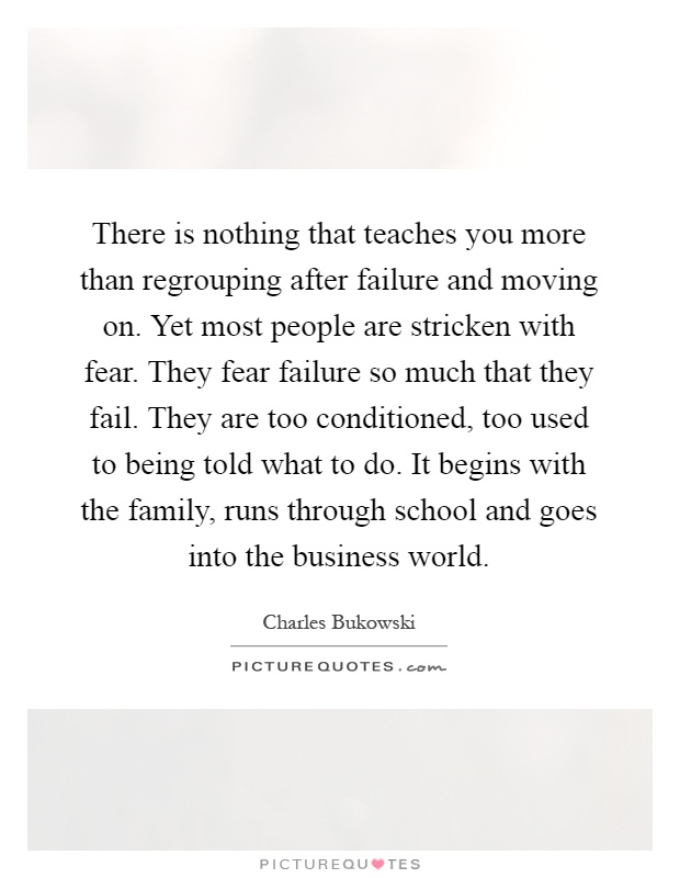 There is nothing that teaches you more than regrouping after failure and moving on. Yet most people are stricken with fear. They fear failure so much that they fail. They are too conditioned, too used to being told what to do. It begins with the family, runs through school and goes into the business world Picture Quote #1