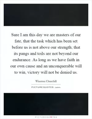 Sure I am this day we are masters of our fate, that the task which has been set before us is not above our strength; that its pangs and toils are not beyond our endurance. As long as we have faith in our own cause and an unconquerable will to win, victory will not be denied us Picture Quote #1