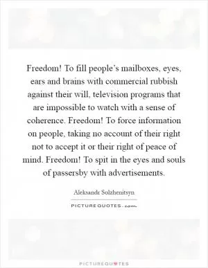 Freedom! To fill people’s mailboxes, eyes, ears and brains with commercial rubbish against their will, television programs that are impossible to watch with a sense of coherence. Freedom! To force information on people, taking no account of their right not to accept it or their right of peace of mind. Freedom! To spit in the eyes and souls of passersby with advertisements Picture Quote #1