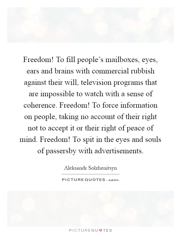 Freedom! To fill people's mailboxes, eyes, ears and brains with commercial rubbish against their will, television programs that are impossible to watch with a sense of coherence. Freedom! To force information on people, taking no account of their right not to accept it or their right of peace of mind. Freedom! To spit in the eyes and souls of passersby with advertisements Picture Quote #1