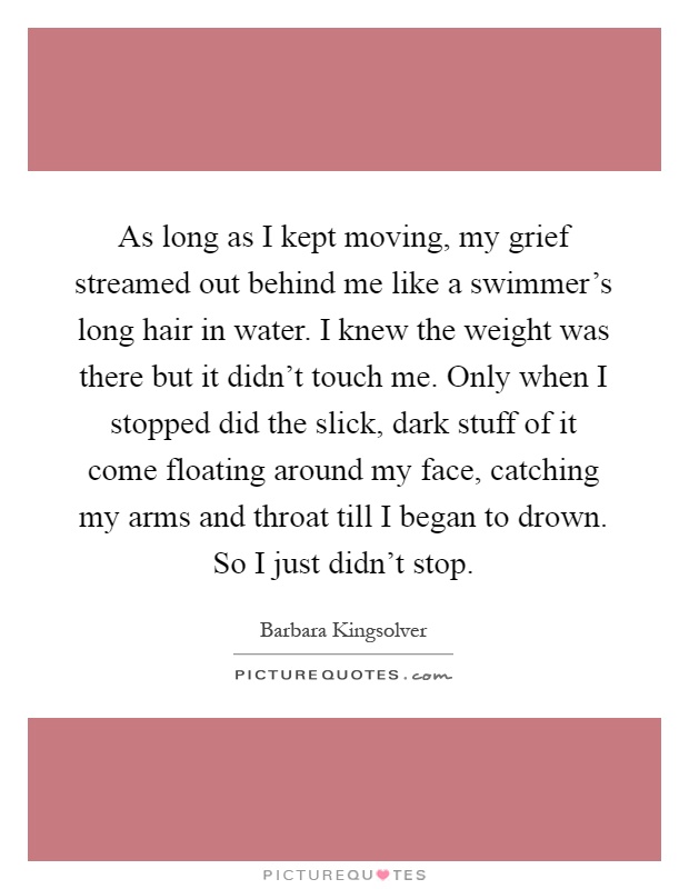 As long as I kept moving, my grief streamed out behind me like a swimmer's long hair in water. I knew the weight was there but it didn't touch me. Only when I stopped did the slick, dark stuff of it come floating around my face, catching my arms and throat till I began to drown. So I just didn't stop Picture Quote #1