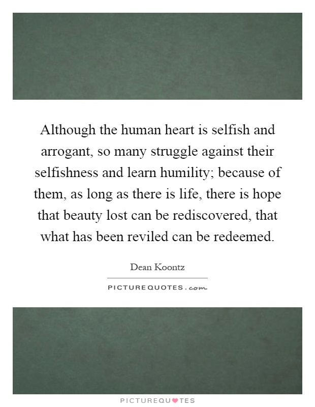 Although the human heart is selfish and arrogant, so many struggle against their selfishness and learn humility; because of them, as long as there is life, there is hope that beauty lost can be rediscovered, that what has been reviled can be redeemed Picture Quote #1