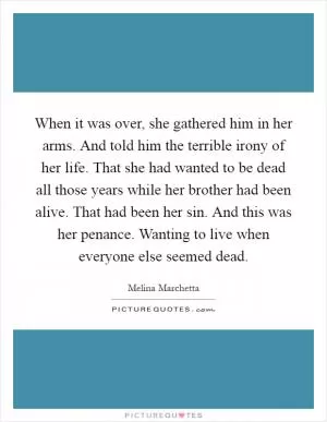 When it was over, she gathered him in her arms. And told him the terrible irony of her life. That she had wanted to be dead all those years while her brother had been alive. That had been her sin. And this was her penance. Wanting to live when everyone else seemed dead Picture Quote #1