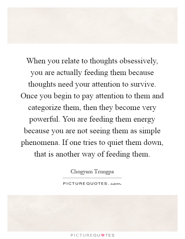 When you relate to thoughts obsessively, you are actually feeding them because thoughts need your attention to survive. Once you begin to pay attention to them and categorize them, then they become very powerful. You are feeding them energy because you are not seeing them as simple phenomena. If one tries to quiet them down, that is another way of feeding them Picture Quote #1