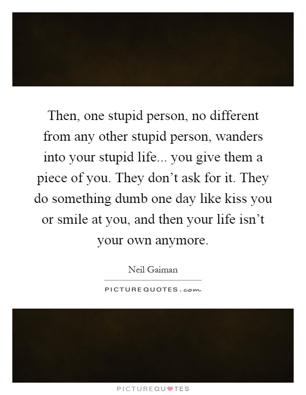 Then, one stupid person, no different from any other stupid person, wanders into your stupid life... you give them a piece of you. They don't ask for it. They do something dumb one day like kiss you or smile at you, and then your life isn't your own anymore Picture Quote #1