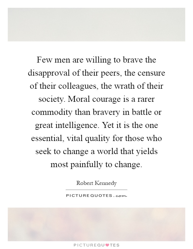Few men are willing to brave the disapproval of their peers, the censure of their colleagues, the wrath of their society. Moral courage is a rarer commodity than bravery in battle or great intelligence. Yet it is the one essential, vital quality for those who seek to change a world that yields most painfully to change Picture Quote #1