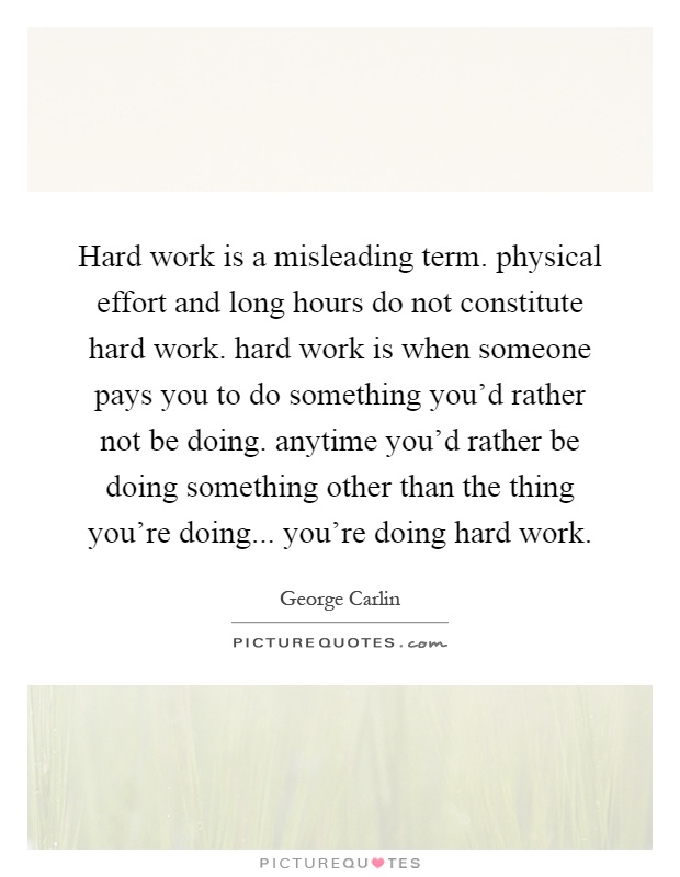 Hard work is a misleading term. physical effort and long hours do not constitute hard work. hard work is when someone pays you to do something you'd rather not be doing. anytime you'd rather be doing something other than the thing you're doing... you're doing hard work Picture Quote #1