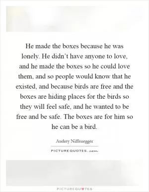 He made the boxes because he was lonely. He didn’t have anyone to love, and he made the boxes so he could love them, and so people would know that he existed, and because birds are free and the boxes are hiding places for the birds so they will feel safe, and he wanted to be free and be safe. The boxes are for him so he can be a bird Picture Quote #1