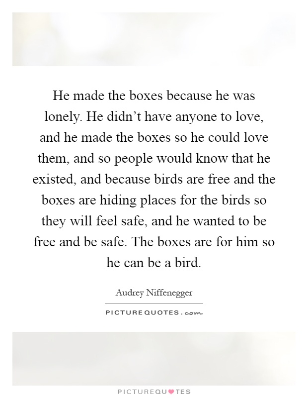 He made the boxes because he was lonely. He didn't have anyone to love, and he made the boxes so he could love them, and so people would know that he existed, and because birds are free and the boxes are hiding places for the birds so they will feel safe, and he wanted to be free and be safe. The boxes are for him so he can be a bird Picture Quote #1