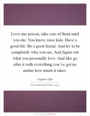 Love one person, take care of them until you die. You know, raise kids. Have a good life. Be a good friend. And try to be completely who you are. And figure out what you personally love. And like go after it with everything you’ve got no matter how much it takes Picture Quote #1