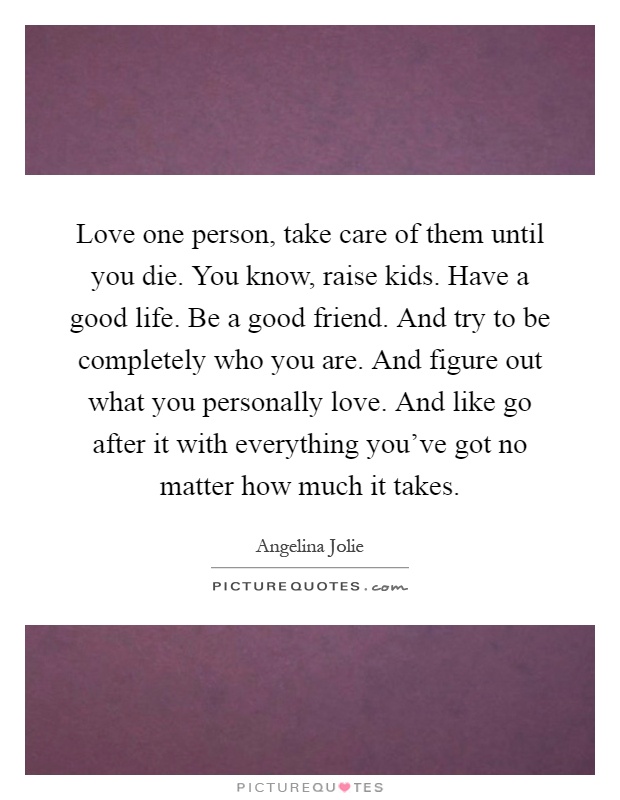 Love one person, take care of them until you die. You know, raise kids. Have a good life. Be a good friend. And try to be completely who you are. And figure out what you personally love. And like go after it with everything you've got no matter how much it takes Picture Quote #1