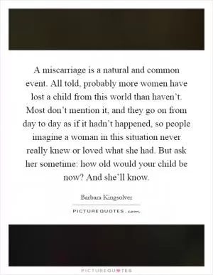 A miscarriage is a natural and common event. All told, probably more women have lost a child from this world than haven’t. Most don’t mention it, and they go on from day to day as if it hadn’t happened, so people imagine a woman in this situation never really knew or loved what she had. But ask her sometime: how old would your child be now? And she’ll know Picture Quote #1
