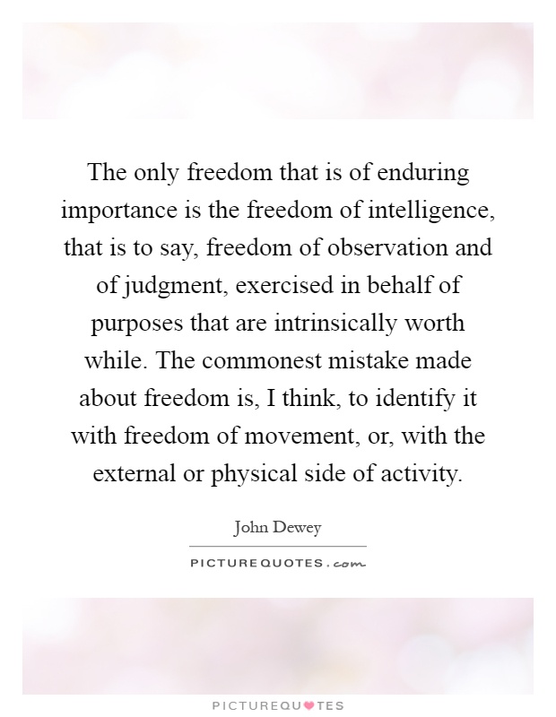 The only freedom that is of enduring importance is the freedom of intelligence, that is to say, freedom of observation and of judgment, exercised in behalf of purposes that are intrinsically worth while. The commonest mistake made about freedom is, I think, to identify it with freedom of movement, or, with the external or physical side of activity Picture Quote #1