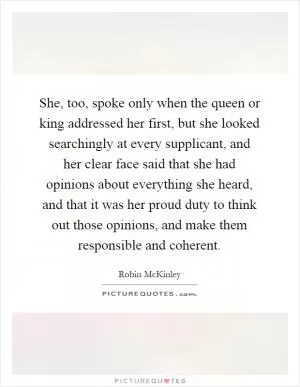 She, too, spoke only when the queen or king addressed her first, but she looked searchingly at every supplicant, and her clear face said that she had opinions about everything she heard, and that it was her proud duty to think out those opinions, and make them responsible and coherent Picture Quote #1