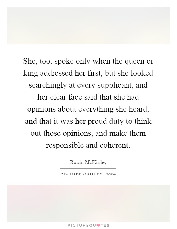 She, too, spoke only when the queen or king addressed her first, but she looked searchingly at every supplicant, and her clear face said that she had opinions about everything she heard, and that it was her proud duty to think out those opinions, and make them responsible and coherent Picture Quote #1