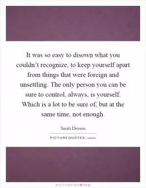 It was so easy to disown what you couldn’t recognize, to keep yourself apart from things that were foreign and unsettling. The only person you can be sure to control, always, is yourself. Which is a lot to be sure of, but at the same time, not enough Picture Quote #1