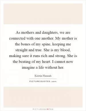 As mothers and daughters, we are connected with one another. My mother is the bones of my spine, keeping me straight and true. She is my blood, making sure it runs rich and strong. She is the beating of my heart. I cannot now imagine a life without her Picture Quote #1