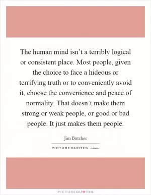 The human mind isn’t a terribly logical or consistent place. Most people, given the choice to face a hideous or terrifying truth or to conveniently avoid it, choose the convenience and peace of normality. That doesn’t make them strong or weak people, or good or bad people. It just makes them people Picture Quote #1