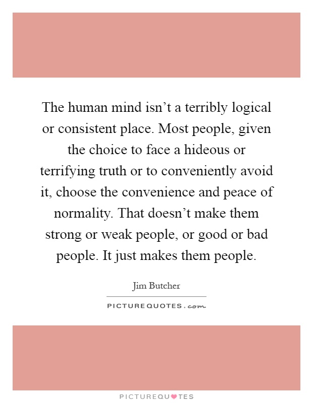 The human mind isn't a terribly logical or consistent place. Most people, given the choice to face a hideous or terrifying truth or to conveniently avoid it, choose the convenience and peace of normality. That doesn't make them strong or weak people, or good or bad people. It just makes them people Picture Quote #1