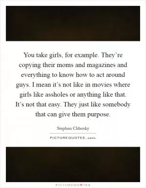 You take girls, for example. They’re copying their moms and magazines and everything to know how to act around guys. I mean it’s not like in movies where girls like assholes or anything like that. It’s not that easy. They just like somebody that can give them purpose Picture Quote #1