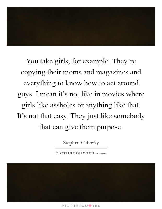 You take girls, for example. They're copying their moms and magazines and everything to know how to act around guys. I mean it's not like in movies where girls like assholes or anything like that. It's not that easy. They just like somebody that can give them purpose Picture Quote #1