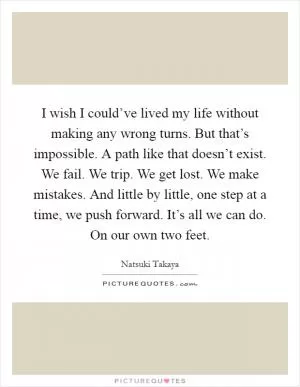 I wish I could’ve lived my life without making any wrong turns. But that’s impossible. A path like that doesn’t exist. We fail. We trip. We get lost. We make mistakes. And little by little, one step at a time, we push forward. It’s all we can do. On our own two feet Picture Quote #1