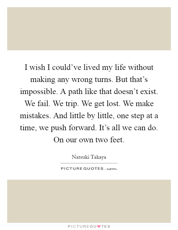I wish I could've lived my life without making any wrong turns. But that's impossible. A path like that doesn't exist. We fail. We trip. We get lost. We make mistakes. And little by little, one step at a time, we push forward. It's all we can do. On our own two feet Picture Quote #1