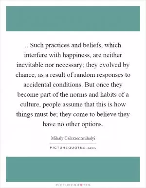 .. Such practices and beliefs, which interfere with happiness, are neither inevitable nor necessary; they evolved by chance, as a result of random responses to accidental conditions. But once they become part of the norms and habits of a culture, people assume that this is how things must be; they come to believe they have no other options Picture Quote #1