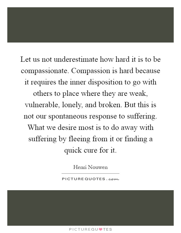 Let us not underestimate how hard it is to be compassionate. Compassion is hard because it requires the inner disposition to go with others to place where they are weak, vulnerable, lonely, and broken. But this is not our spontaneous response to suffering. What we desire most is to do away with suffering by fleeing from it or finding a quick cure for it Picture Quote #1