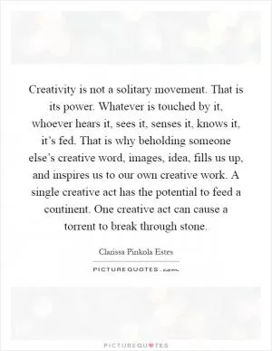 Creativity is not a solitary movement. That is its power. Whatever is touched by it, whoever hears it, sees it, senses it, knows it, it’s fed. That is why beholding someone else’s creative word, images, idea, fills us up, and inspires us to our own creative work. A single creative act has the potential to feed a continent. One creative act can cause a torrent to break through stone Picture Quote #1