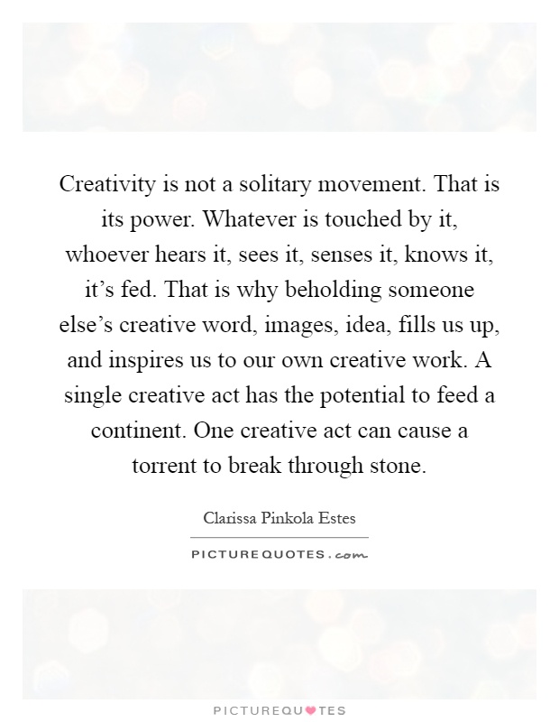 Creativity is not a solitary movement. That is its power. Whatever is touched by it, whoever hears it, sees it, senses it, knows it, it's fed. That is why beholding someone else's creative word, images, idea, fills us up, and inspires us to our own creative work. A single creative act has the potential to feed a continent. One creative act can cause a torrent to break through stone Picture Quote #1