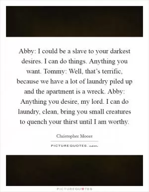 Abby: I could be a slave to your darkest desires. I can do things. Anything you want. Tommy: Well, that’s terrific, because we have a lot of laundry piled up and the apartment is a wreck. Abby: Anything you desire, my lord. I can do laundry, clean, bring you small creatures to quench your thirst until I am worthy Picture Quote #1