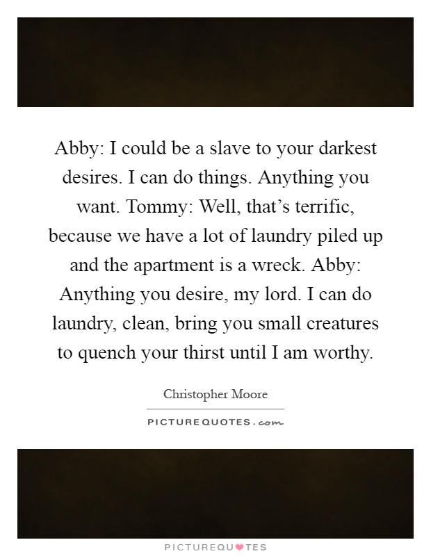 Abby: I could be a slave to your darkest desires. I can do things. Anything you want. Tommy: Well, that's terrific, because we have a lot of laundry piled up and the apartment is a wreck. Abby: Anything you desire, my lord. I can do laundry, clean, bring you small creatures to quench your thirst until I am worthy Picture Quote #1